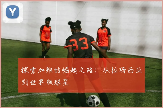 探索加维的崛起之路:从拉玛西亚到世界级球星