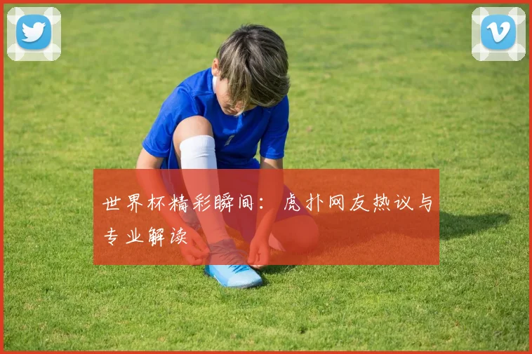 世界杯精彩瞬间:虎扑网友热议与专业解读