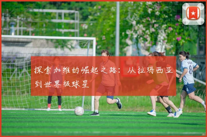 探索加维的崛起之路:从拉玛西亚到世界级球星