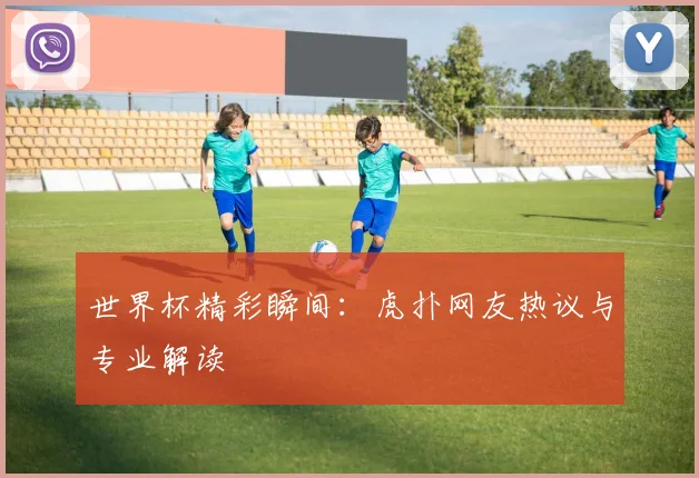 世界杯精彩瞬间：虎扑网友热议与专业解读