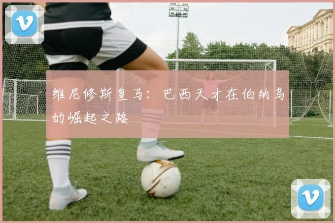 维尼修斯皇马：巴西天才在伯纳乌的崛起之路